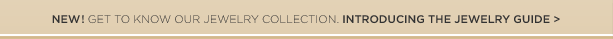 NEW! GET TO KNOW OUR JEWELRY COLLECTION. INTRODUCING THE JEWELRY GUIDE >