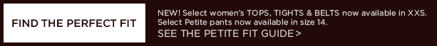 FIND THE PERFECT FIT. NEW! SELECT WOMEN'S TOPS, TIGHTS AND BELTS NOW AVAILABLE IN XXS. SELECT PETITE PANTS NOW AVAILABLE IN SIZE 14. SEE THE PETITE FIT GUIDE >