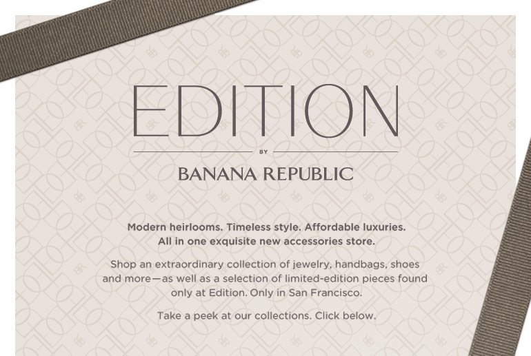 EDITION BY BANANA REPUBLIC. Modern heirlooms. Timeless style. Affordable luxuries. All in one exquisite new accessories store. Shop an extraordinary collection of jewelry, handbags, shoes and more -- as well as a selection of limited-edition pieces found only at Edition. Only in San Francisco. Take a peek at our collections. Click below.