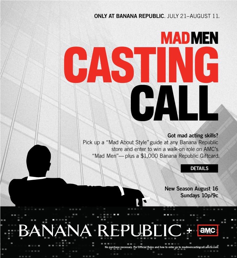 ONLY AT BANANA REPUBLIC. JULY 21-AUGUST 11. MAD MEN CASTING CALL. Got mad acting skills? Pick up a 'Mad About Style' guide at any Banana Republic store and enter to win a walk-on role on AMC's 'Mad Men' -- plus a $1,000 Banana Republic Giftcard. New Season August 16, Sundays 10p/9c. BANANA REPUBLIC + AMC. No purchase necessary. For Official Rules and how to enter go to madmencastingcall.amctv.com.