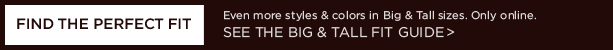 FINE THE PERFECT FIT. Even more styles & colors in Big & Tall sizes. Only online. SEE THE BIG & TALL FIT GUIDE.