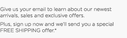 Give us your email to learn about our newest arrivals, sales and exclusive ofers. Plus, sign up now and we'll send you a special FREE SHIPPING offer.*
