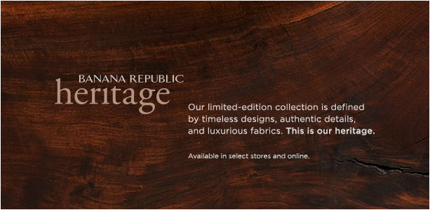 BANANA REPUBLIC HERITAGE. Our liited-edition collection is defined by timeless designs, authentic details, and luxurious fabrics. This is our heritage. Available in select stores and online. BANANA REPUBLIC HERITAGE. Our liited-edition collection is defined by timeless designs, authentic details, and luxurious fabrics. This is our heritage. Available in select stores and online.