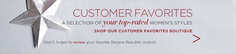 CUSTOMER FAVORITES. A selection of your top-rated women's styles. (Don't forget to review your favorite Banana Republic styles) SHOP OUR CUSTOMER FAVORITES BOUTIQUE.