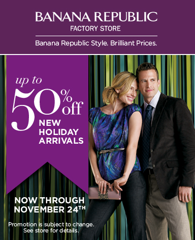 BANANA REPUBLIC FACTORY STORE. Banana Republic Style. Brilliant Prices. Up to 50% off New Holiday Arrivals. Now through November 24th. Promotion is subject to change. See store for details.