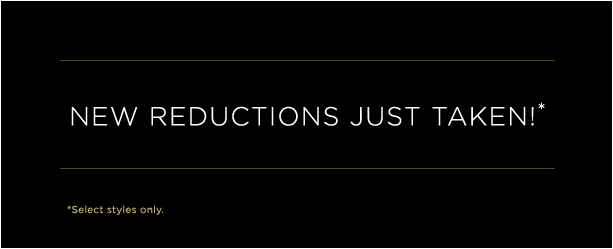 NEW REDUCTIONS JUST TAKEN!* (*select styles only) NEW REDUCTIONS JUST TAKEN!* (*select styles only)