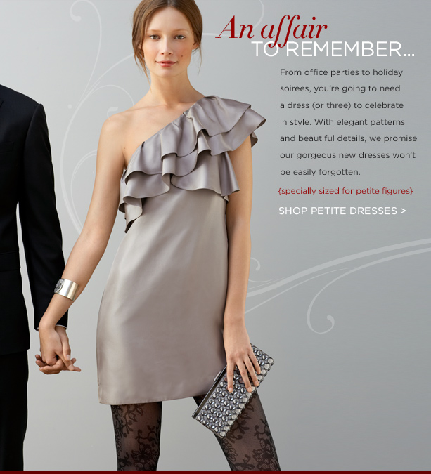 AN AFFAIR TO REMEMBER. From office parties to holiday soirees, you're going to need a dress (or three) to celebrate in style. With elegant patterns and beautiful details, we promise our gorgeous new dresses won't be easily forgotten. {specially proportioned for petite figures}