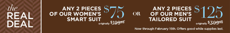 THE REAL DEAL. Any 2 pieces of our women's smart suit $75 (originally $199.98). OR: Any 2 pieces of our men's tailored suit $125 (originally $399.98). Now through February 15th. Offers good while supplies last.
