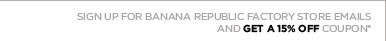 SIGN UP FOR BANANA REPUBLIC FACTORY STORE EMAILS. AND GET A 15% OFF COUPON.*