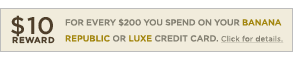10$10 Reward for every $200 you spend on your Banana Republic or Luxe credit card. click for details.