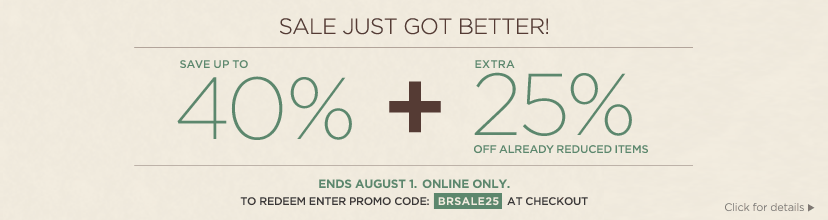 sale just got better! save up tp 40% + extra 25% off already reduced items. ends august 1. online only. to redeem enter promo code BRSALE25 at checkout.