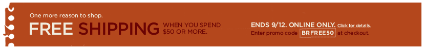 one more reason to shop. free shipping. when you spend $50 or more. ends 9/12. online only. enter promo code BRFREE50 at checkout. click for details >