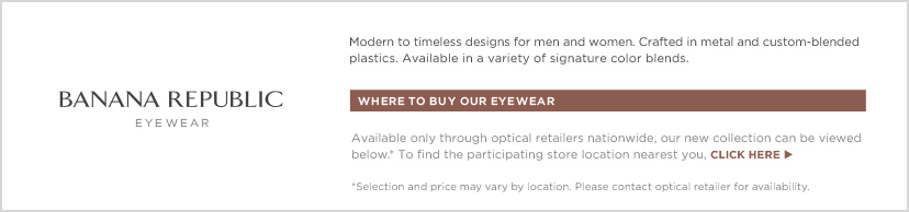 Banana Republic Eyewear. Where to buy our eyewear: Available only through optical retailers nationwide, our new collection can be viewed below.* To find participating store locations nearest you, click here. *Selection and price may vary by location. Please contact retailer for availability.