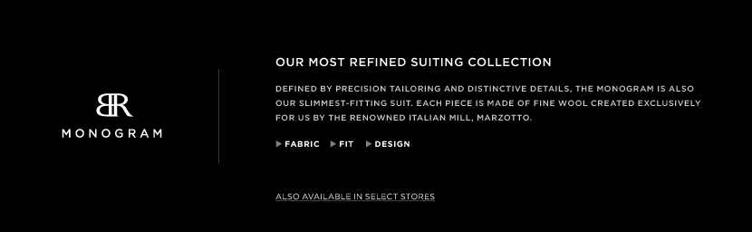 BR Monogram. Refined by precision tailoring and distinctive details, the Monogram is also our slimmest-fitting suit. Each piece is made of fine wool created exclusively for us by the renowned Italian mill, Marzotto.