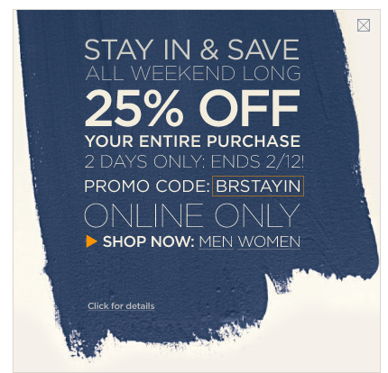 Stay in & save. All weekend long. 25% off your entire purchase 2 days only: ends 2/12! Promo code: BRSTAYIN. Online only