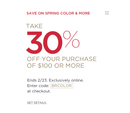 Save on spring color & more. Take 30% off your purchase of $100 or more. ends 2/23. Exclusively online. Enter code BRCOLOR at checkout.