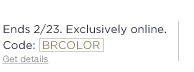 Save on spring color & more. Take 30% off your purchase of $100 or more. ends 2/23. Exclusively online. Enter code BRCOLOR at checkout.
