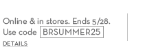Start your summer 25% off your purchase. online & in stores. ends 5/28. use code BRSUMMER25.