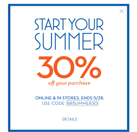 Start your summer 30% off your purchase. online & in stores. ends 5/28. use code BRSUMMER30.