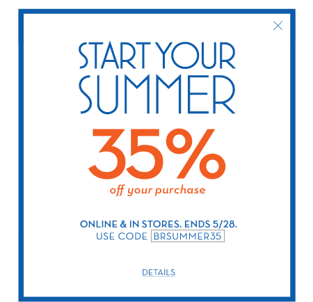 Start your summer 35% off your purchase. online & in stores. ends 5/28. use code BRSUMMER35.