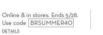 Start your summer 40% off your purchase. online & in stores. ends 5/28. use code BRSUMMER40.