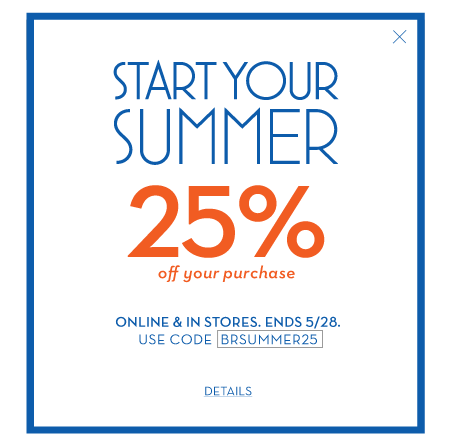 Start your summer 25% off your purchase. online & in stores. ends 5/28. use code BRSUMMER25.