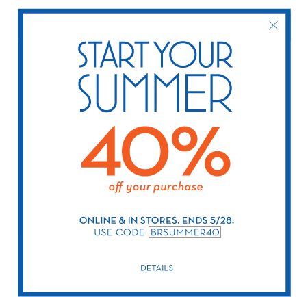 Start your summer 40% off your purchase. online & in stores. ends 5/28. use code BRSUMMER40.