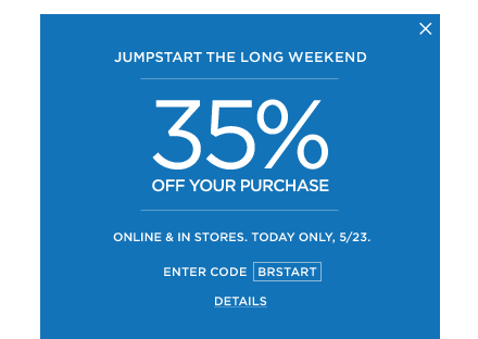 35% off your purchase. online & in stores. today only, 5/23. code BRSTART.