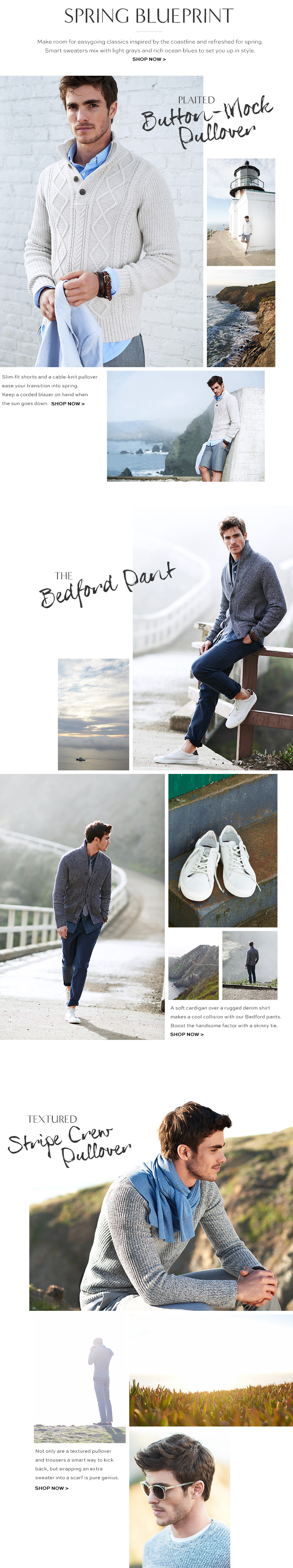 into the new. make room for easygoing classics inspired by the coastline and refreshed for spring. smart sweaters mix with light grays and rich ocean blues to set you up in style. shop now>